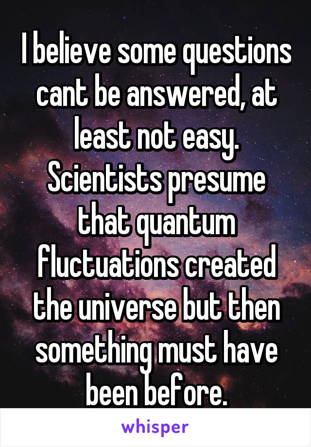 I believe some questions cant be answered, at least not easy. Scientists presume that quantum fluctuations created the universe but then something must have been before.