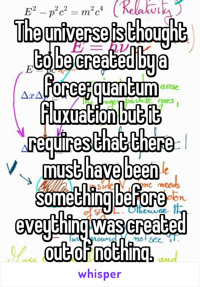 The universe is thought to be created by a force; quantum fluxuation but it requires that there must have been something before eveything was created out of nothing. 