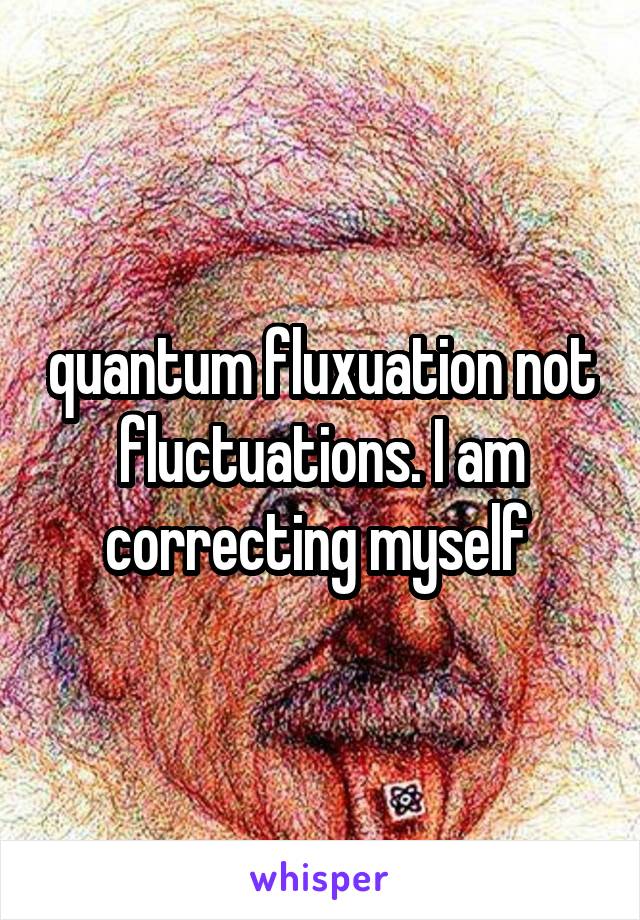 quantum fluxuation not fluctuations. I am correcting myself 