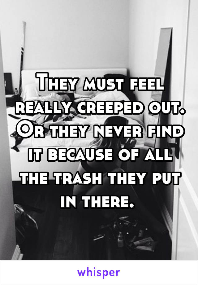 They must feel really creeped out. Or they never find it because of all the trash they put in there. 