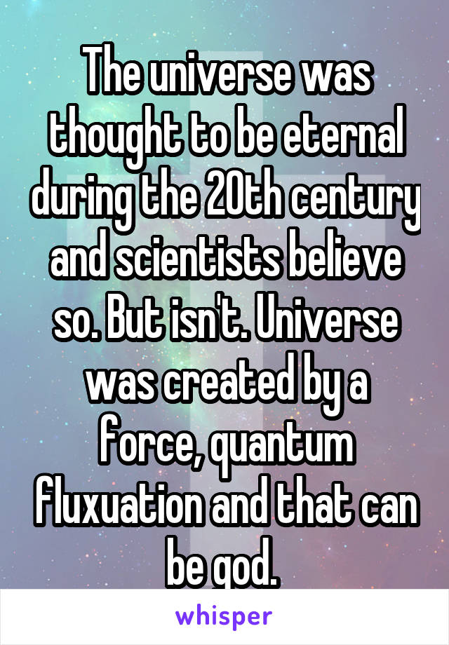 The universe was thought to be eternal during the 20th century and scientists believe so. But isn't. Universe was created by a force, quantum fluxuation and that can be god. 