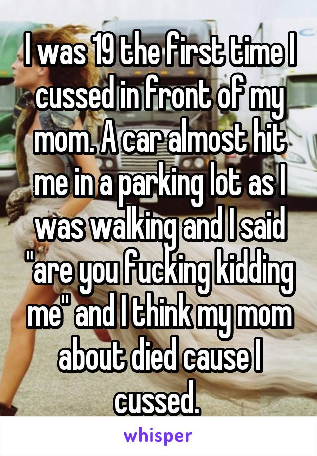 I was 19 the first time I cussed in front of my mom. A car almost hit me in a parking lot as I was walking and I said "are you fucking kidding me" and I think my mom about died cause I cussed. 