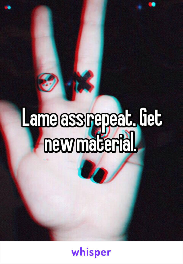 Lame ass repeat. Get new material. 