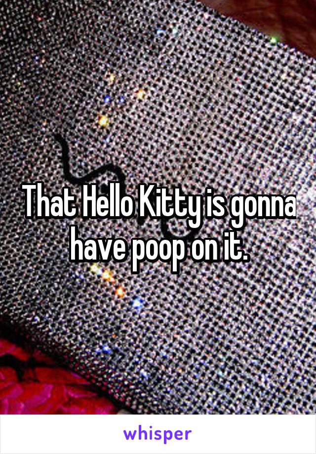 That Hello Kitty is gonna have poop on it.