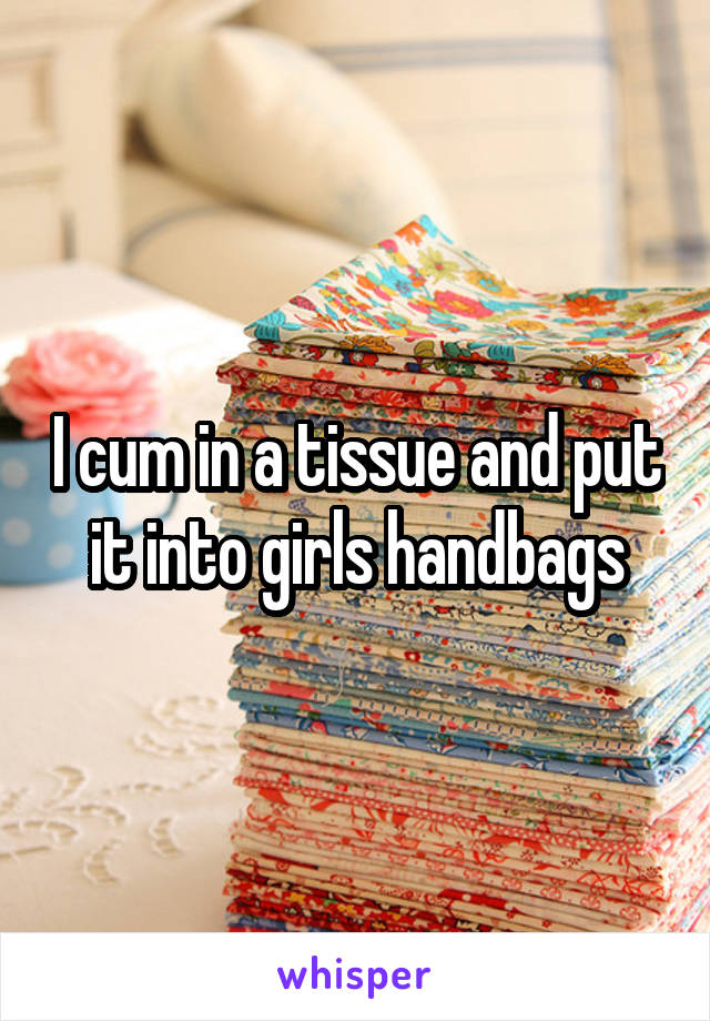 I cum in a tissue and put it into girls handbags