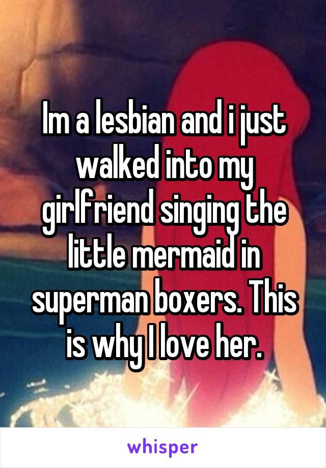 Im a lesbian and i just walked into my girlfriend singing the little mermaid in superman boxers. This is why I love her.
