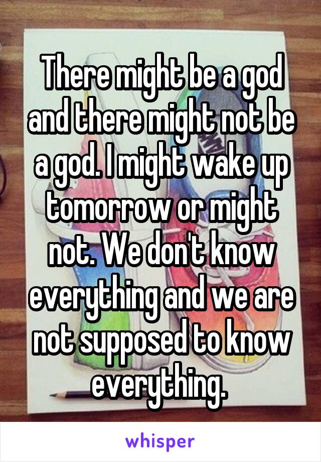 There might be a god and there might not be a god. I might wake up tomorrow or might not. We don't know everything and we are not supposed to know everything. 