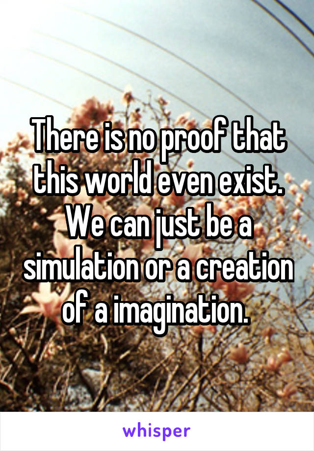 There is no proof that this world even exist. We can just be a simulation or a creation of a imagination. 