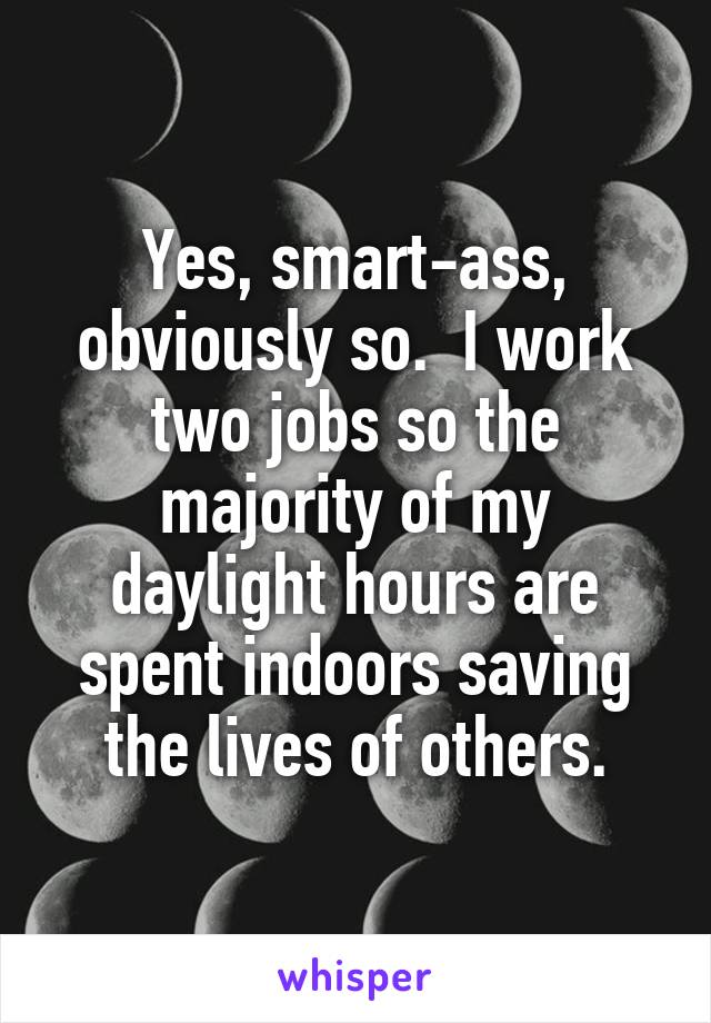 Yes, smart-ass, obviously so.  I work two jobs so the majority of my daylight hours are spent indoors saving the lives of others.