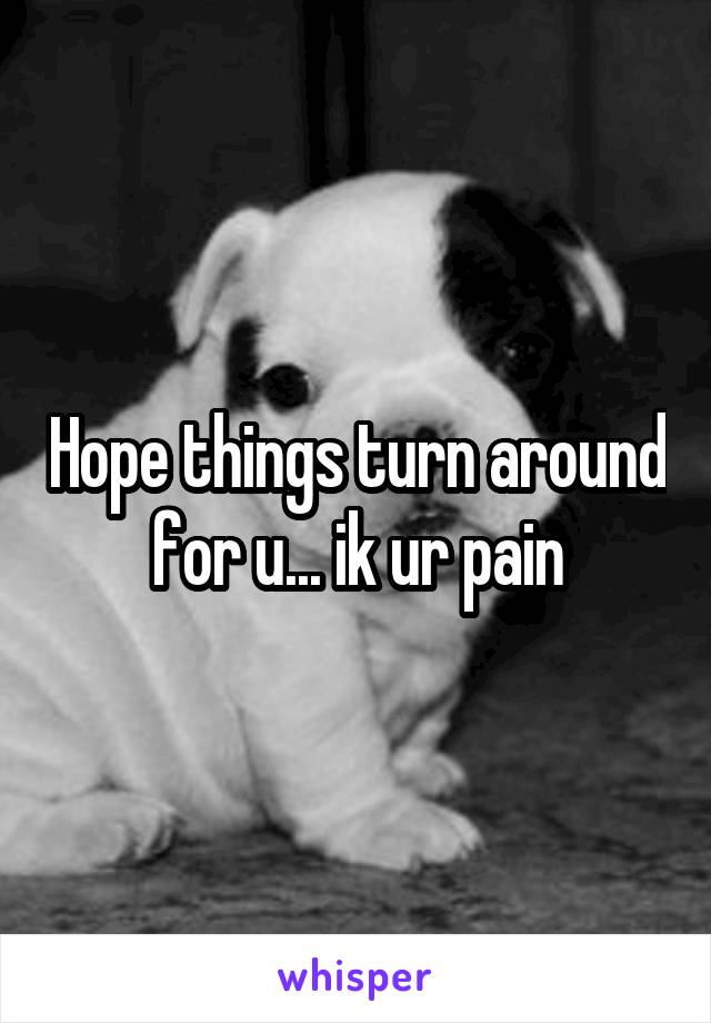 Hope things turn around for u... ik ur pain