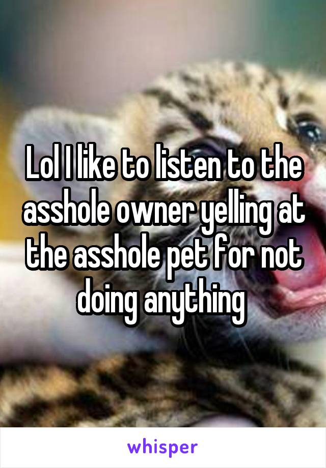 Lol I like to listen to the asshole owner yelling at the asshole pet for not doing anything 