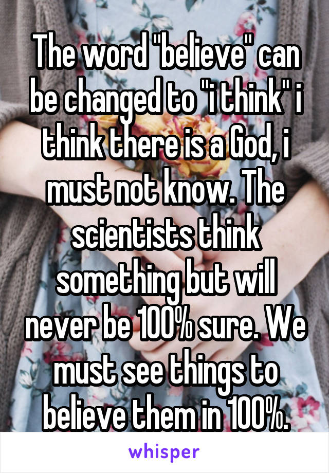 The word "believe" can be changed to "i think" i think there is a God, i must not know. The scientists think something but will never be 100% sure. We must see things to believe them in 100%.