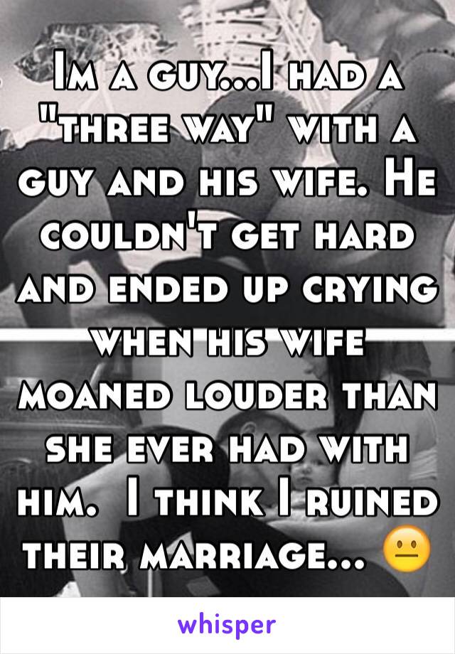 Im a guy...I had a "three way" with a guy and his wife. He couldn't get hard and ended up crying when his wife moaned louder than she ever had with him.  I think I ruined their marriage... 😐