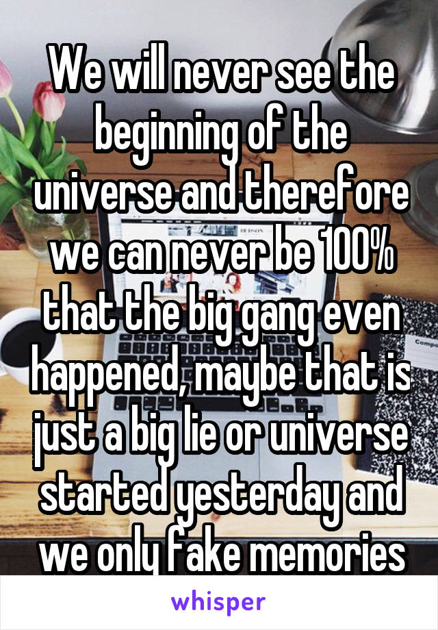 We will never see the beginning of the universe and therefore we can never be 100% that the big gang even happened, maybe that is just a big lie or universe started yesterday and we only fake memories