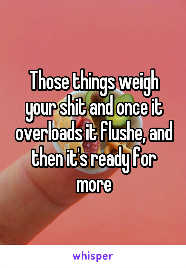 Those things weigh your shit and once it overloads it flushe, and then it's ready for more