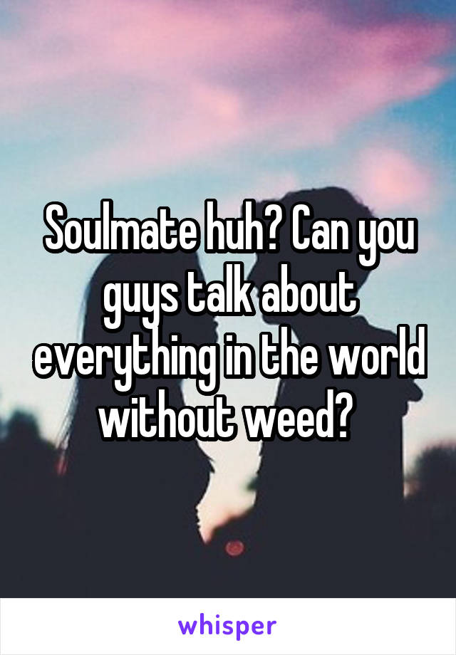 Soulmate huh? Can you guys talk about everything in the world without weed? 