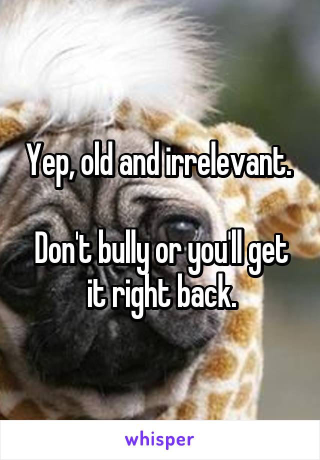 Yep, old and irrelevant. 

Don't bully or you'll get it right back.