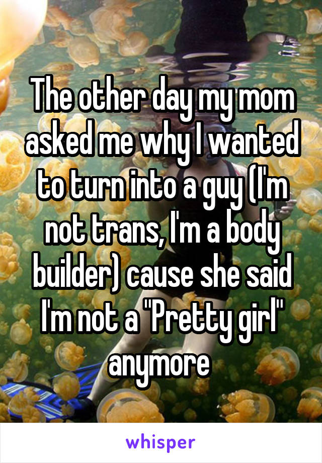 The other day my mom asked me why I wanted to turn into a guy (I'm not trans, I'm a body builder) cause she said I'm not a "Pretty girl" anymore 