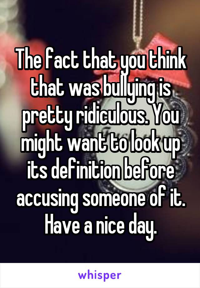 The fact that you think that was bullying is pretty ridiculous. You might want to look up its definition before accusing someone of it. Have a nice day.