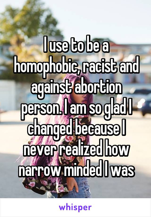 I use to be a homophobic, racist and against abortion person. I am so glad I changed because I never realized how narrow minded I was