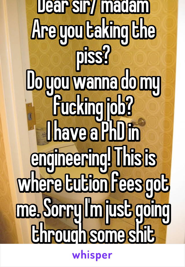 Dear sir/ madam
Are you taking the piss?
Do you wanna do my fucking job?
I have a PhD in engineering! This is where tution fees got me. Sorry I'm just going through some shit
Sincerely, auto flusher