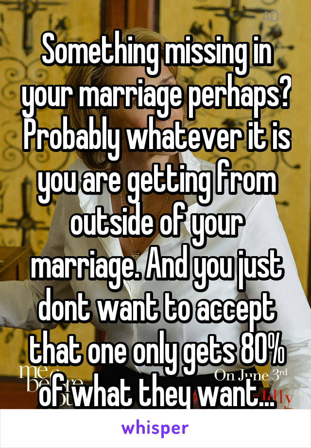 Something missing in your marriage perhaps? Probably whatever it is you are getting from outside of your marriage. And you just dont want to accept that one only gets 80% of what they want...