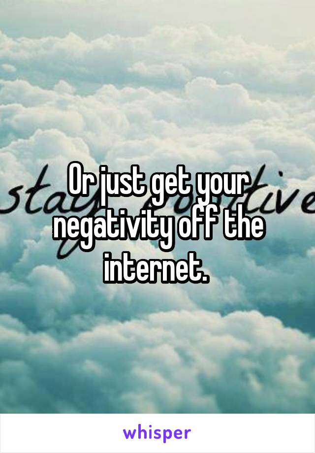 Or just get your negativity off the internet. 