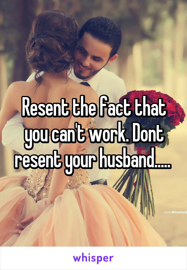 Resent the fact that you can't work. Dont resent your husband..... 