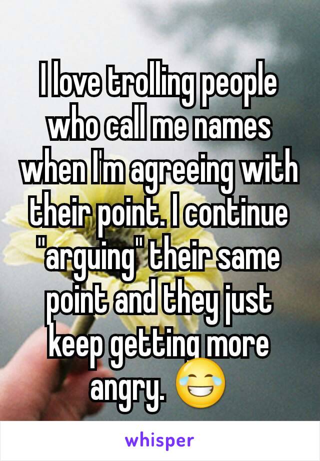 I love trolling people who call me names when I'm agreeing with their point. I continue "arguing" their same point and they just keep getting more angry. 😂