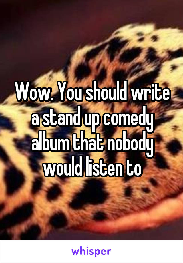 Wow. You should write a stand up comedy album that nobody would listen to