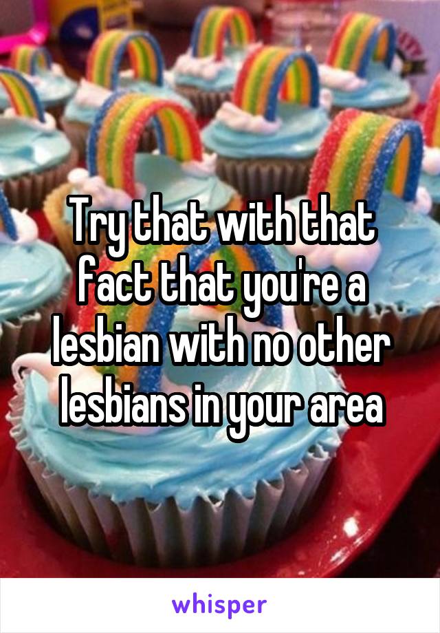 Try that with that fact that you're a lesbian with no other lesbians in your area