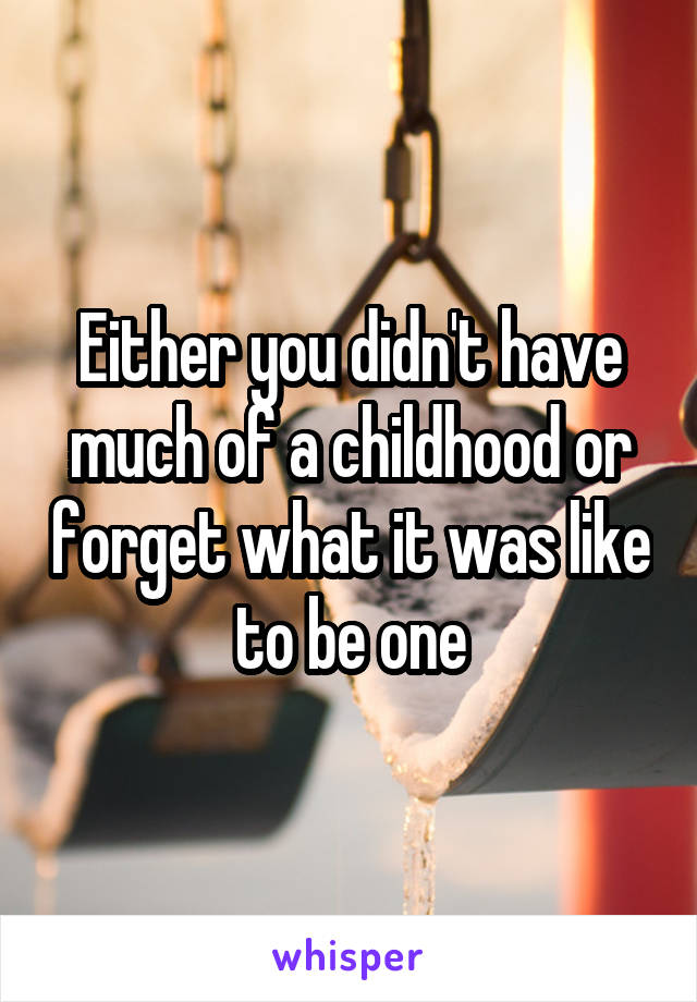 Either you didn't have much of a childhood or forget what it was like to be one