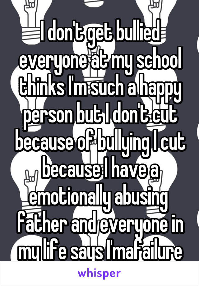 I don't get bullied everyone at my school thinks I'm such a happy person but I don't cut because of bullying I cut because I have a emotionally abusing  father and everyone in my life says I'mafailure