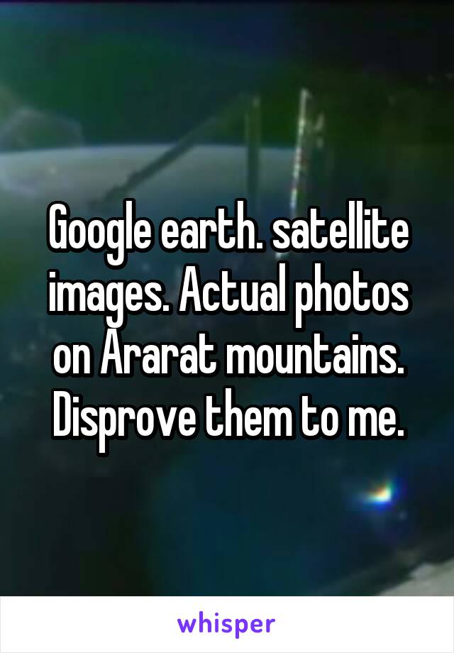 Google earth. satellite images. Actual photos on Ararat mountains. Disprove them to me.