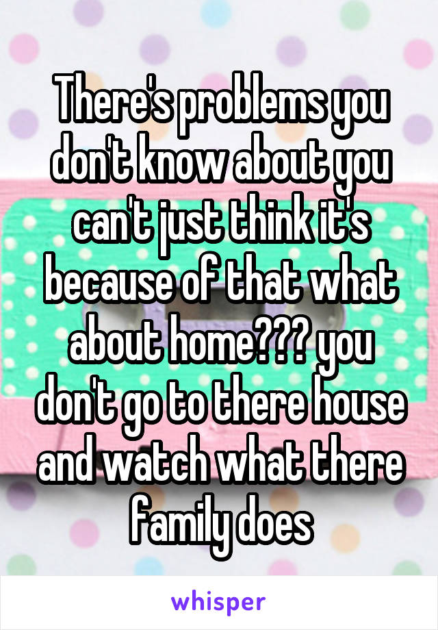 There's problems you don't know about you can't just think it's because of that what about home??? you don't go to there house and watch what there family does