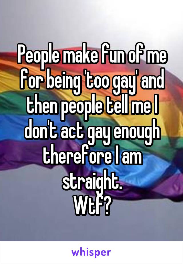 People make fun of me for being 'too gay' and then people tell me I don't act gay enough therefore I am straight.
Wtf?