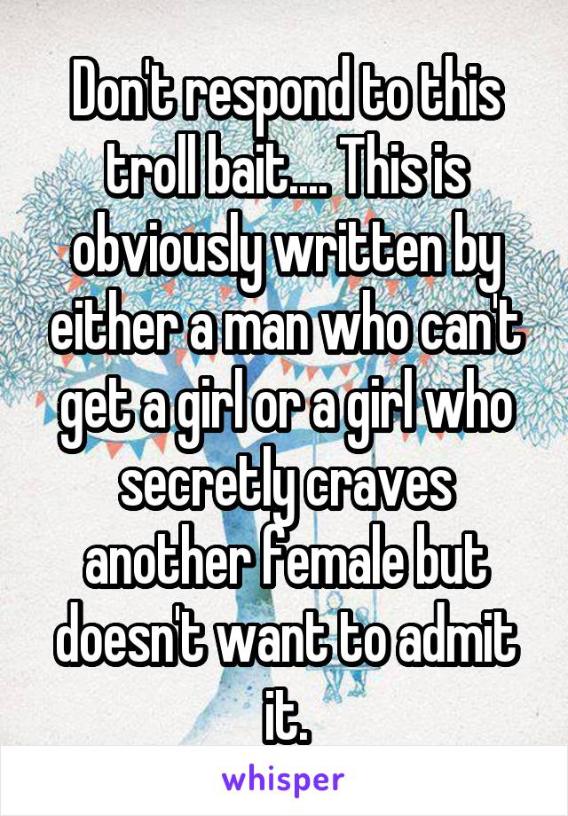Don't respond to this troll bait.... This is obviously written by either a man who can't get a girl or a girl who secretly craves another female but doesn't want to admit it.