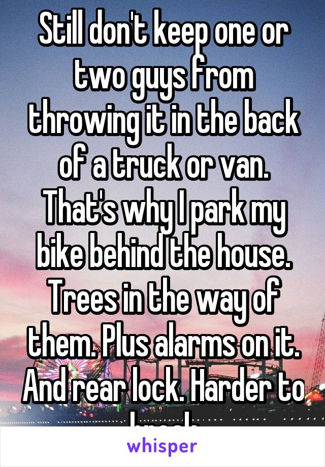 Still don't keep one or two guys from throwing it in the back of a truck or van. That's why I park my bike behind the house. Trees in the way of them. Plus alarms on it. And rear lock. Harder to break