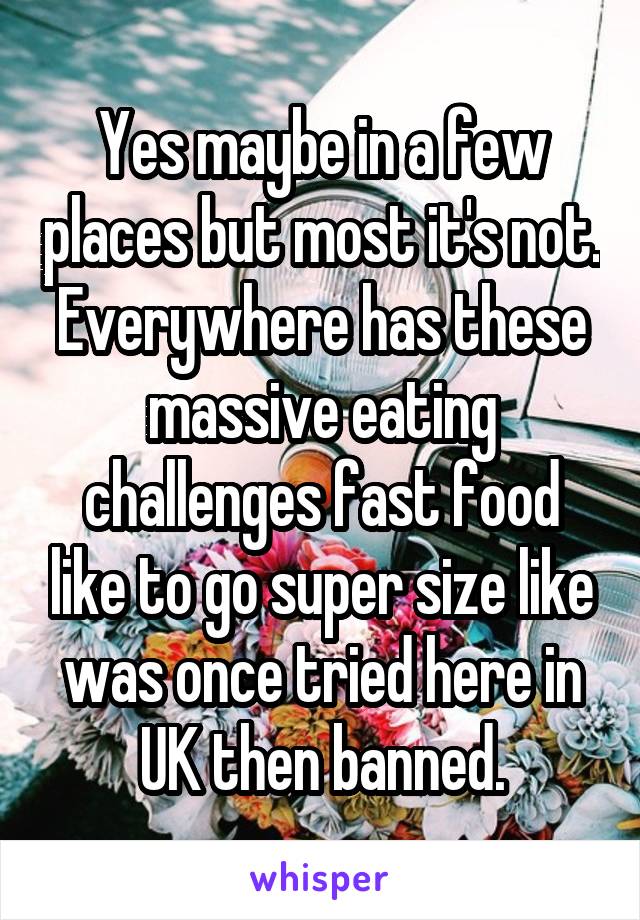 Yes maybe in a few places but most it's not. Everywhere has these massive eating challenges fast food like to go super size like was once tried here in UK then banned.