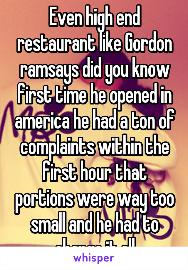 Even high end restaurant like Gordon ramsays did you know first time he opened in america he had a ton of complaints within the first hour that portions were way too small and he had to change it all