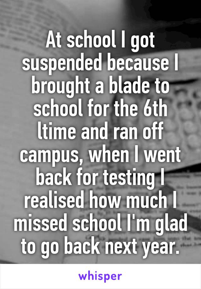 At school I got suspended because I brought a blade to school for the 6th ltime and ran off campus, when I went back for testing I realised how much I missed school I'm glad to go back next year.