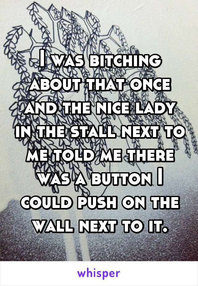 I was bitching about that once and the nice lady in the stall next to me told me there was a button I could push on the wall next to it.