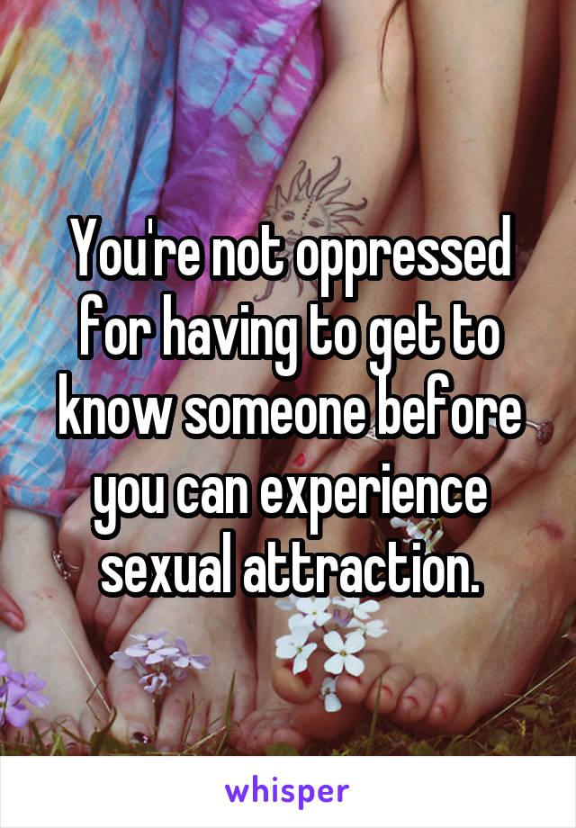 You're not oppressed for having to get to know someone before you can experience sexual attraction.