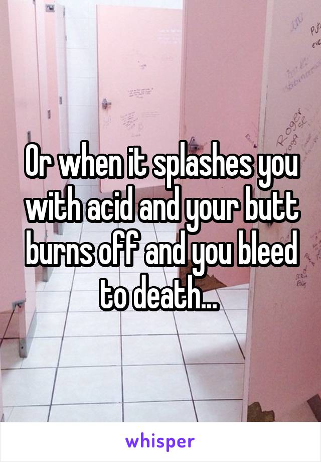 Or when it splashes you with acid and your butt burns off and you bleed to death... 