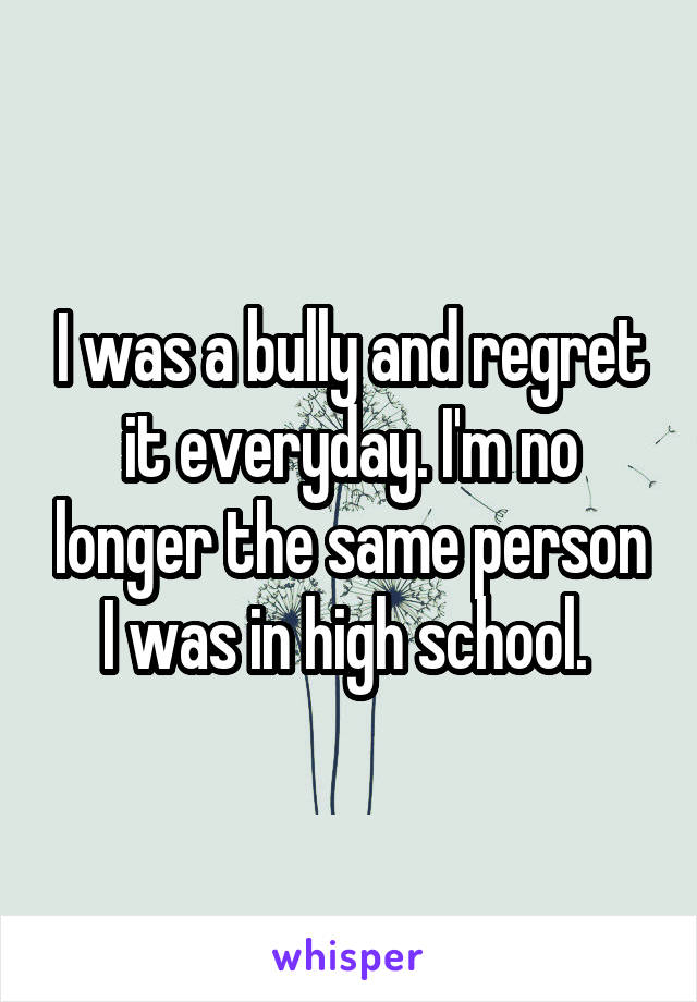 I was a bully and regret it everyday. I'm no longer the same person I was in high school. 