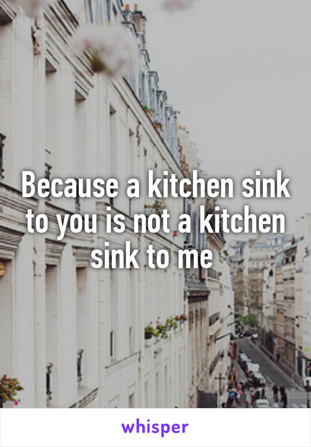 Because a kitchen sink to you is not a kitchen sink to me 