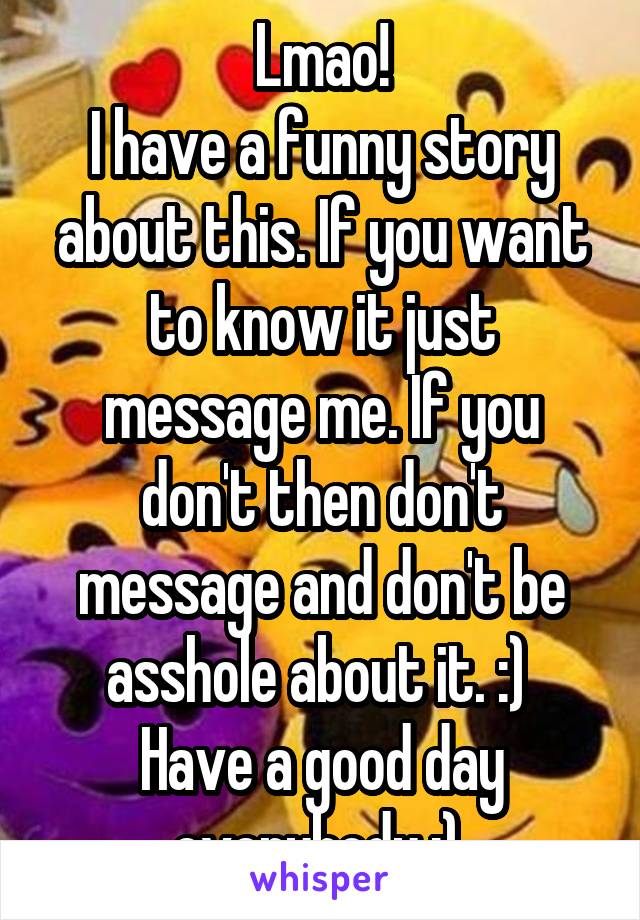 Lmao!
I have a funny story about this. If you want to know it just message me. If you don't then don't message and don't be asshole about it. :) 
Have a good day everybody :) 