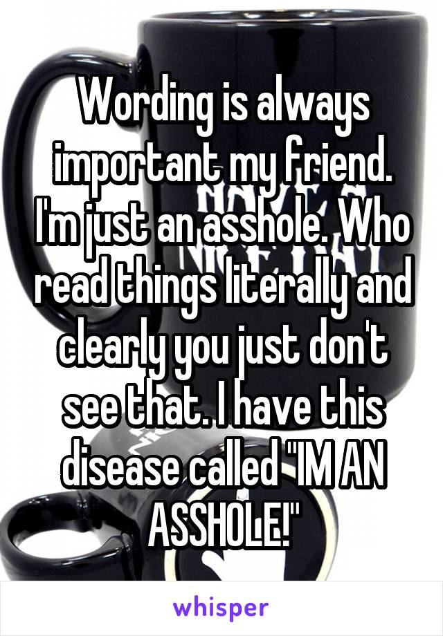 Wording is always important my friend. I'm just an asshole. Who read things literally and clearly you just don't see that. I have this disease called "IM AN ASSHOLE!"