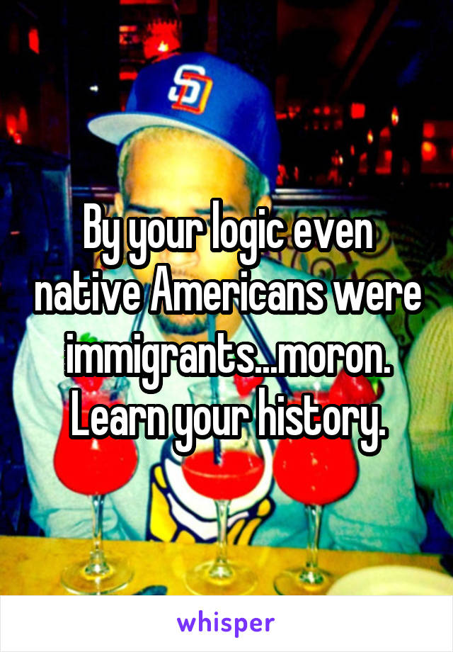 By your logic even native Americans were immigrants...moron. Learn your history.