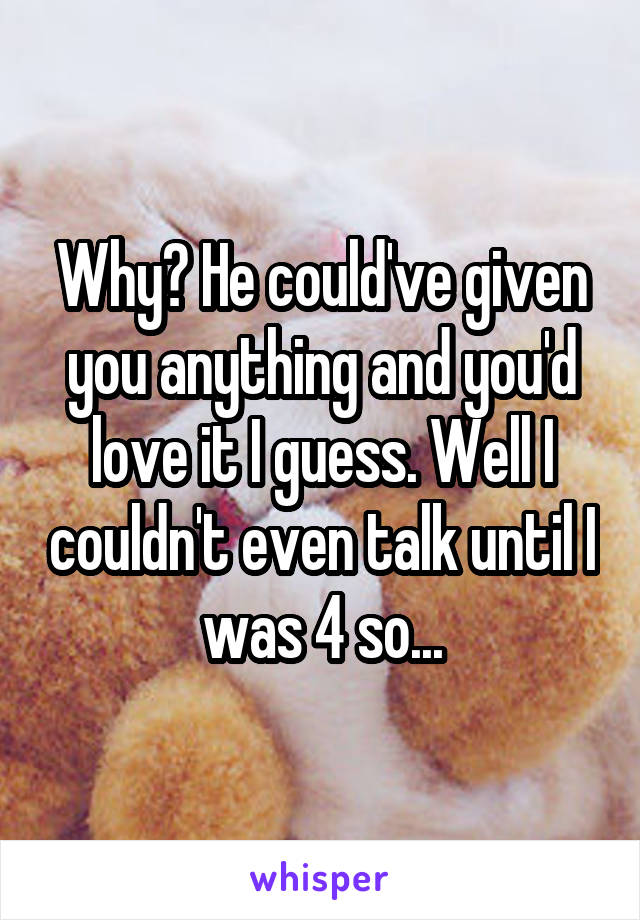 Why? He could've given you anything and you'd love it I guess. Well I couldn't even talk until I was 4 so...